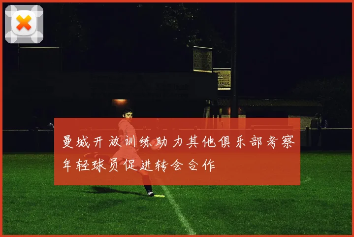 曼城开放训练助力其他俱乐部考察年轻球员促进转会合作