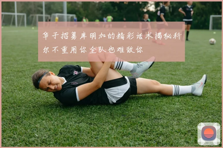 华子招募库明加的精彩话术揭秘科尔不重用你全队也难敌你